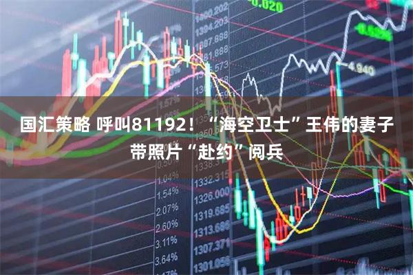 国汇策略 呼叫81192！“海空卫士”王伟的妻子带照片“赴约”阅兵
