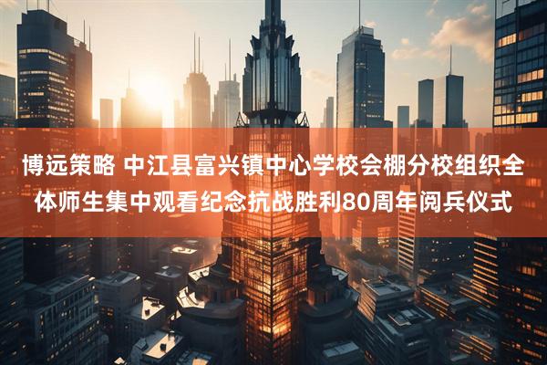 博远策略 中江县富兴镇中心学校会棚分校组织全体师生集中观看纪念抗战胜利80周年阅兵仪式