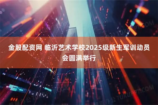 金股配资网 临沂艺术学校2025级新生军训动员会圆满举行