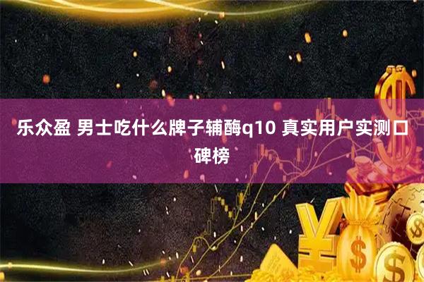 乐众盈 男士吃什么牌子辅酶q10 真实用户实测口碑榜