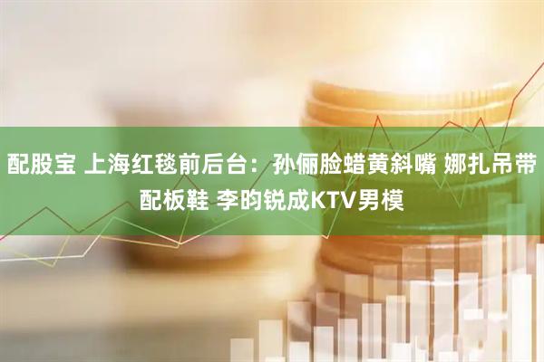 配股宝 上海红毯前后台：孙俪脸蜡黄斜嘴 娜扎吊带配板鞋 李昀锐成KTV男模