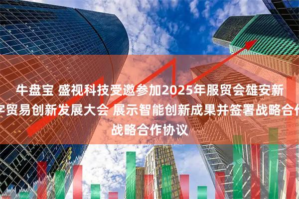 牛盘宝 盛视科技受邀参加2025年服贸会雄安新区数字贸易创新发展大会 展示智能创新成果并签署战略合作协议