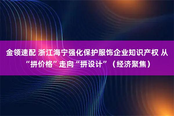 金领速配 浙江海宁强化保护服饰企业知识产权 从“拼价格”走向“拼设计”（经济聚焦）