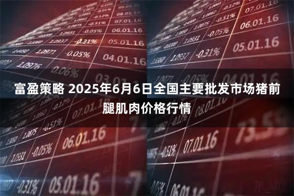 富盈策略 2025年6月6日全国主要批发市场猪前腿肌肉价格行情