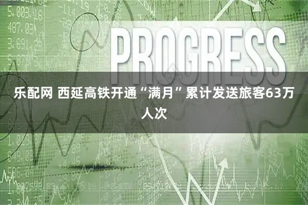 乐配网 西延高铁开通“满月”累计发送旅客63万人次