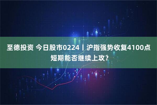 至德投资 今日股市0224丨沪指强势收复4100点 短期能否继续上攻？
