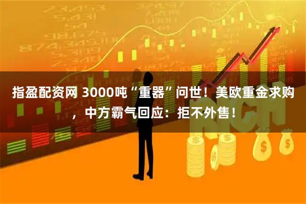 指盈配资网 3000吨“重器”问世！美欧重金求购，中方霸气回应：拒不外售！