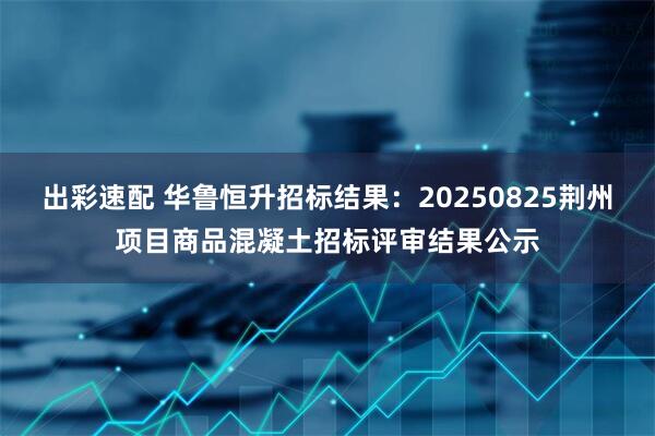 出彩速配 华鲁恒升招标结果：20250825荆州项目商品混凝土招标评审结果公示