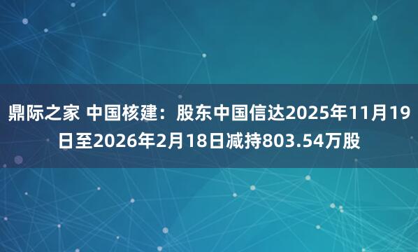 鼎际之家 中国核建：股东中国信达2025年11月19日至2026年2月18日减持803.54万股