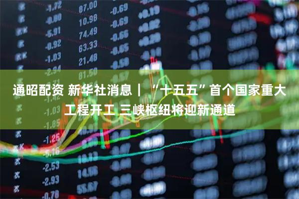 通昭配资 新华社消息｜ “十五五”首个国家重大工程开工 三峡枢纽将迎新通道
