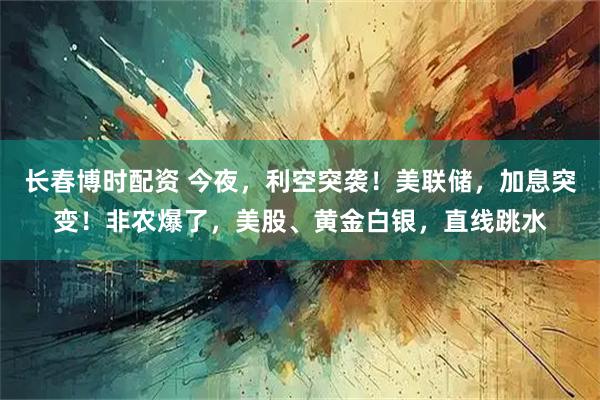 长春博时配资 今夜，利空突袭！美联储，加息突变！非农爆了，美股、黄金白银，直线跳水